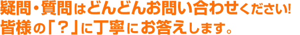 疑問・質問はどんどんお問い合わせください。皆様の「？」に丁寧にお答えします