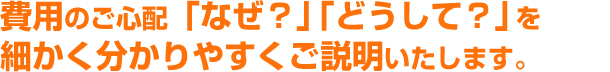 費用のご心配「なぜ？」「どうして？を細かくわかりやすくご説明いたします