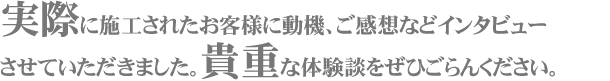 実際に施工されたお客様に動機、ご感想などインタビューさせていただきました。貴重な体験談をぜひご覧ください